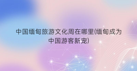 中国缅甸旅游文化周在哪里(缅甸成为中国游客新宠)