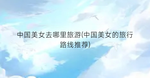 中国美女去哪里旅游(中国美女的旅行路线推荐)