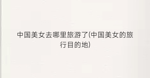 中国美女去哪里旅游了(中国美女的旅行目的地)
