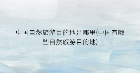 中国自然旅游目的地是哪里(中国有哪些自然旅游目的地)