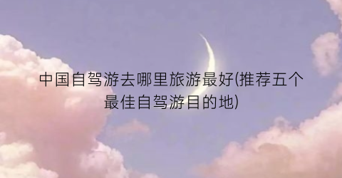 中国自驾游去哪里旅游最好(推荐五个最佳自驾游目的地)
