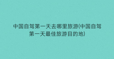 中国自驾第一天去哪里旅游(中国自驾第一天最佳旅游目的地)