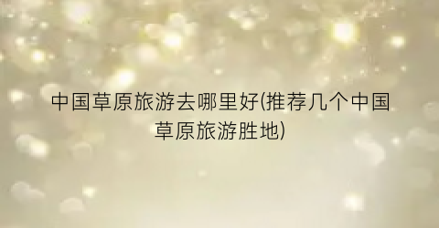 中国草原旅游去哪里好(推荐几个中国草原旅游胜地)