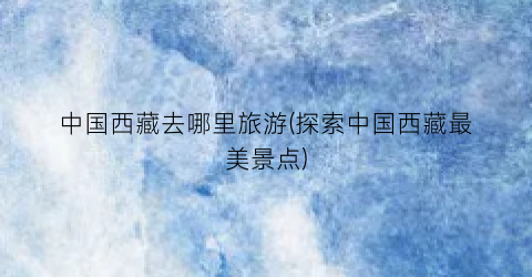 中国西藏去哪里旅游(探索中国西藏最美景点)