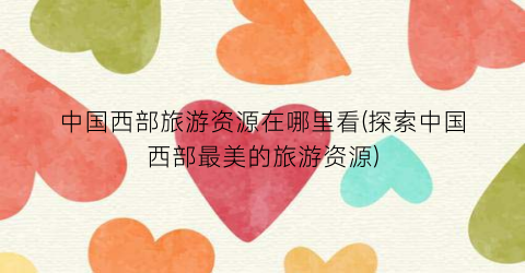 中国西部旅游资源在哪里看(探索中国西部最美的旅游资源)