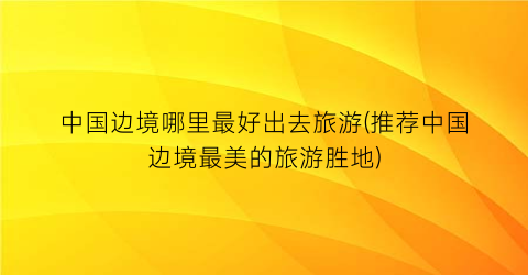 中国边境哪里最好出去旅游(推荐中国边境最美的旅游胜地)