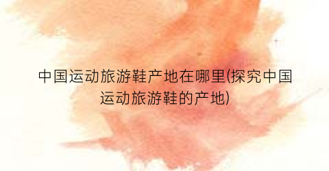 中国运动旅游鞋产地在哪里(探究中国运动旅游鞋的产地)
