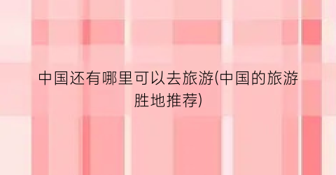 中国还有哪里可以去旅游(中国的旅游胜地推荐)