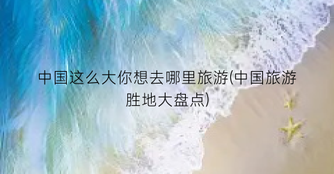 中国这么大你想去哪里旅游(中国旅游胜地大盘点)