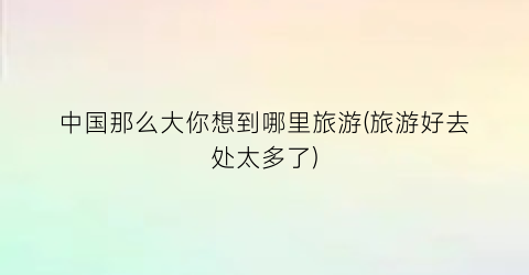 中国那么大你想到哪里旅游(旅游好去处太多了)