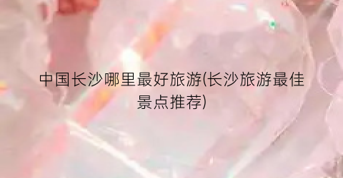 中国长沙哪里最好旅游(长沙旅游最佳景点推荐)