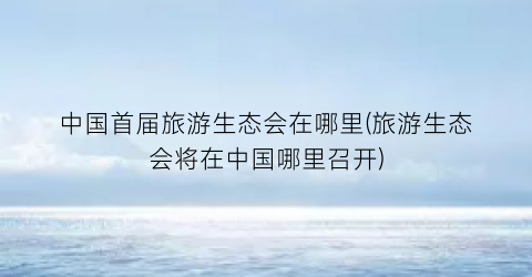中国首届旅游生态会在哪里(旅游生态会将在中国哪里召开)