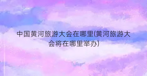 中国黄河旅游大会在哪里(黄河旅游大会将在哪里举办)