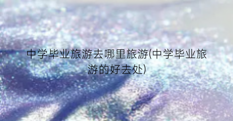 中学毕业旅游去哪里旅游(中学毕业旅游的好去处)