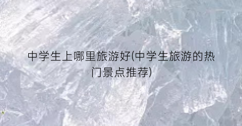 中学生上哪里旅游好(中学生旅游的热门景点推荐)