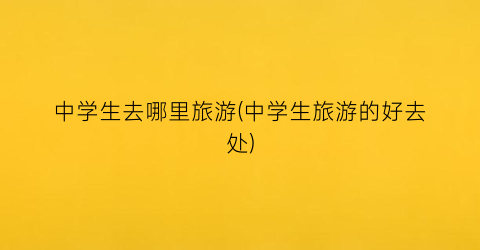 中学生去哪里旅游(中学生旅游的好去处)