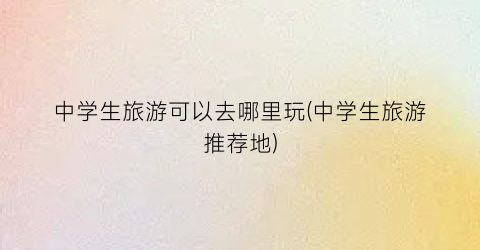 中学生旅游可以去哪里玩(中学生旅游推荐地)