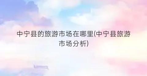 中宁县的旅游市场在哪里(中宁县旅游市场分析)