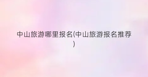 中山旅游哪里报名(中山旅游报名推荐)