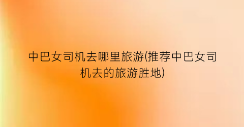 中巴女司机去哪里旅游(推荐中巴女司机去的旅游胜地)