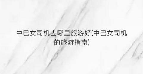 中巴女司机去哪里旅游好(中巴女司机的旅游指南)