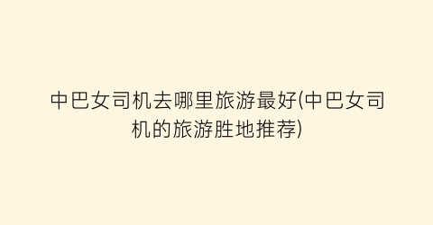 中巴女司机去哪里旅游最好(中巴女司机的旅游胜地推荐)