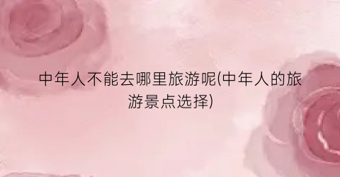 中年人不能去哪里旅游呢(中年人的旅游景点选择)