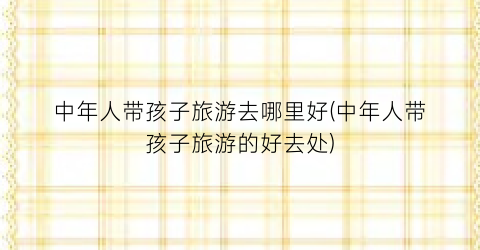 中年人带孩子旅游去哪里好(中年人带孩子旅游的好去处)