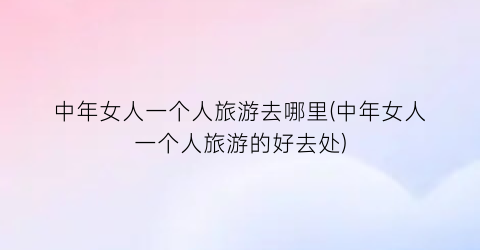 中年女人一个人旅游去哪里(中年女人一个人旅游的好去处)