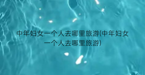 中年妇女一个人去哪里旅游(中年妇女一个人去哪里旅游)
