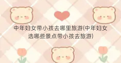 中年妇女带小孩去哪里旅游(中年妇女选哪些景点带小孩去旅游)