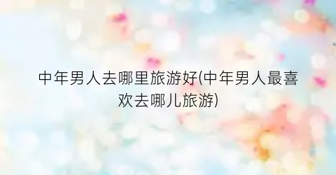 中年男人去哪里旅游好(中年男人最喜欢去哪儿旅游)