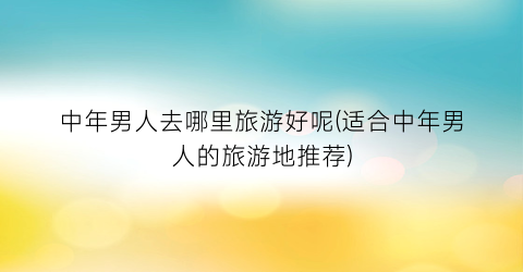 中年男人去哪里旅游好呢(适合中年男人的旅游地推荐)