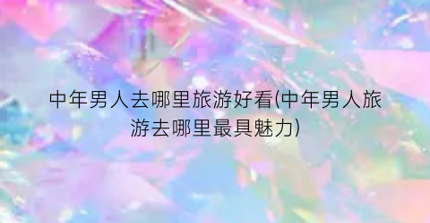 中年男人去哪里旅游好看(中年男人旅游去哪里最具魅力)