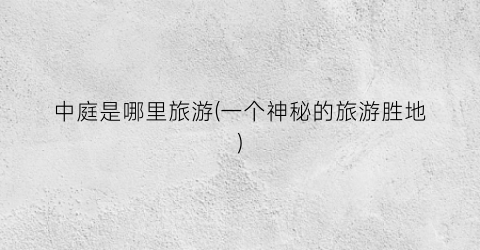 中庭是哪里旅游(一个神秘的旅游胜地)
