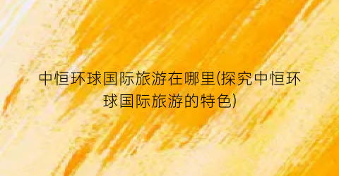 中恒环球国际旅游在哪里(探究中恒环球国际旅游的特色)
