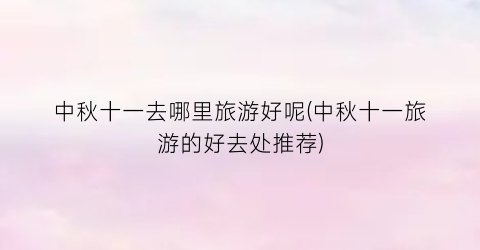 中秋十一去哪里旅游好呢(中秋十一旅游的好去处推荐)