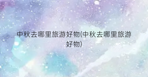 中秋去哪里旅游好物(中秋去哪里旅游好物)