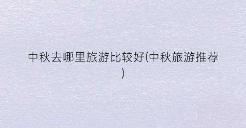 中秋去哪里旅游比较好(中秋旅游推荐)