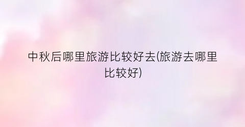 中秋后哪里旅游比较好去(旅游去哪里比较好)