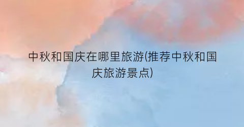 中秋和国庆在哪里旅游(推荐中秋和国庆旅游景点)