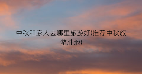 中秋和家人去哪里旅游好(推荐中秋旅游胜地)