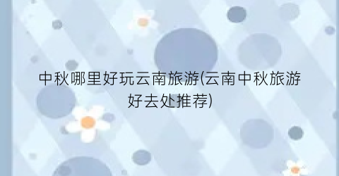 中秋哪里好玩云南旅游(云南中秋旅游好去处推荐)