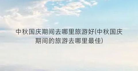 中秋国庆期间去哪里旅游好(中秋国庆期间的旅游去哪里最佳)