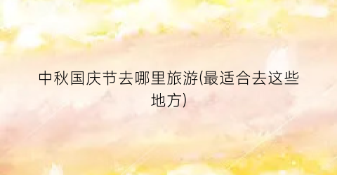 中秋国庆节去哪里旅游(最适合去这些地方)