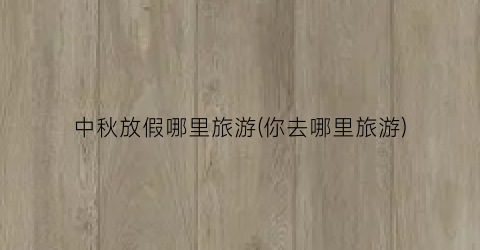 中秋放假哪里旅游(你去哪里旅游)