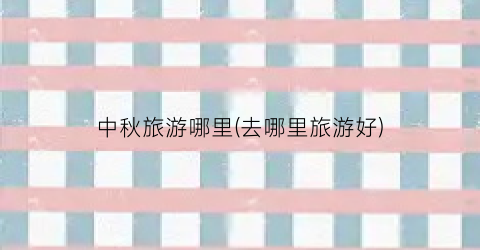 中秋旅游哪里(去哪里旅游好)