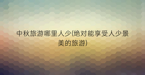 中秋旅游哪里人少(绝对能享受人少景美的旅游)