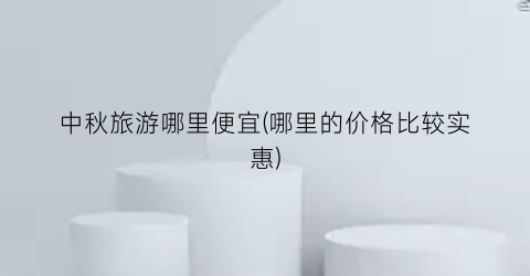 中秋旅游哪里便宜(哪里的价格比较实惠)