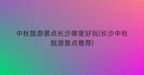 中秋旅游景点长沙哪里好玩(长沙中秋旅游景点推荐)